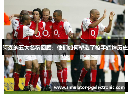 阿森纳五大名宿回顾：他们如何塑造了枪手辉煌历史