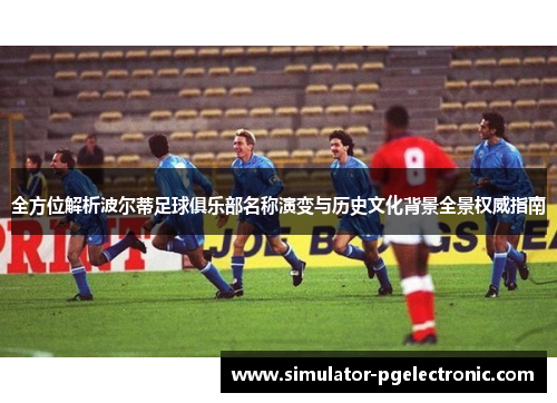 全方位解析波尔蒂足球俱乐部名称演变与历史文化背景全景权威指南