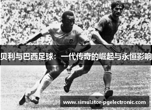 贝利与巴西足球：一代传奇的崛起与永恒影响