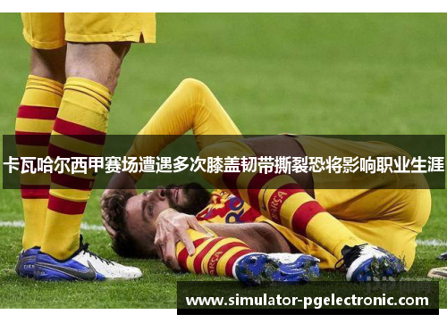 卡瓦哈尔西甲赛场遭遇多次膝盖韧带撕裂恐将影响职业生涯