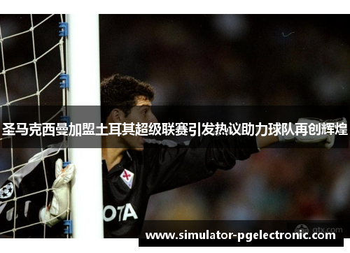 圣马克西曼加盟土耳其超级联赛引发热议助力球队再创辉煌