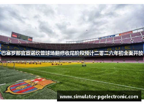 巴塞罗那官宣诺坎普球场翻修收尾阶段预计二零二六年初全面开放