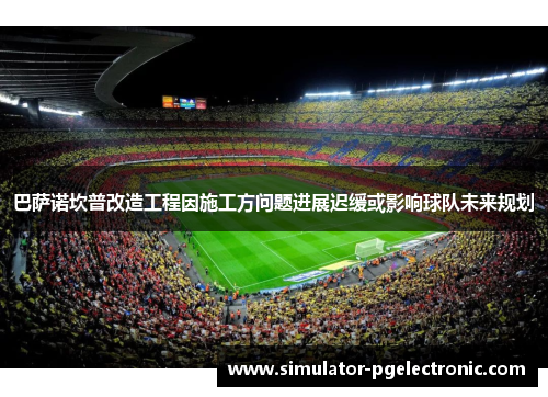 巴萨诺坎普改造工程因施工方问题进展迟缓或影响球队未来规划