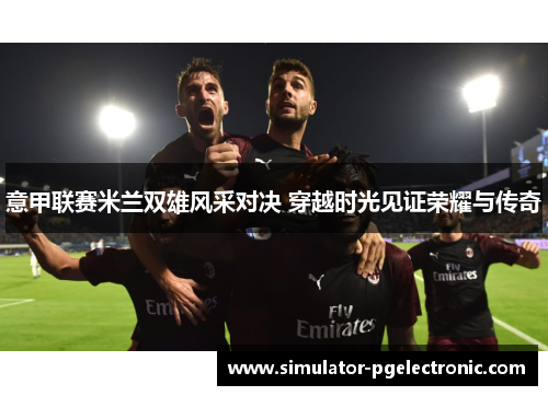 意甲联赛米兰双雄风采对决 穿越时光见证荣耀与传奇