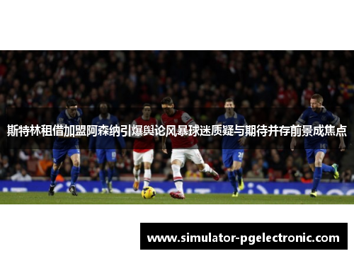 斯特林租借加盟阿森纳引爆舆论风暴球迷质疑与期待并存前景成焦点
