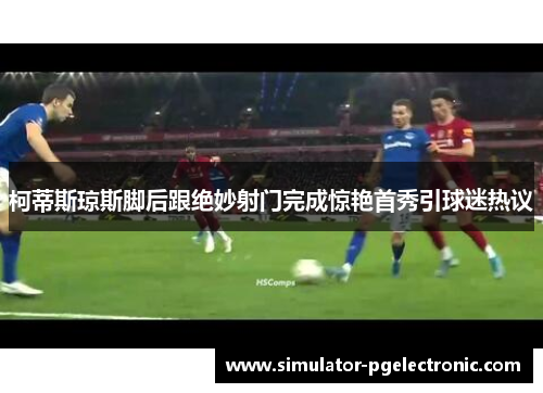 柯蒂斯琼斯脚后跟绝妙射门完成惊艳首秀引球迷热议